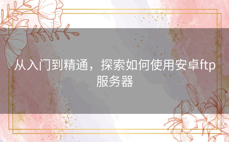 从入门到精通，探索如何使用安卓ftp服务器