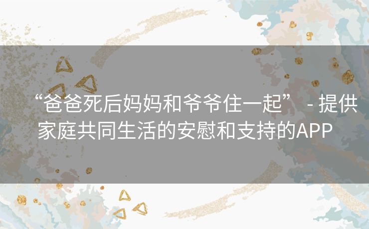 “爸爸死后妈妈和爷爷住一起” - 提供家庭共同生活的安慰和支持的APP