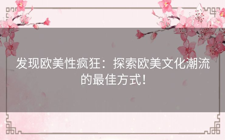 发现欧美性疯狂：探索欧美文化潮流的最佳方式！