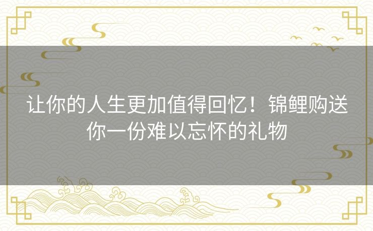 让你的人生更加值得回忆！锦鲤购送你一份难以忘怀的礼物