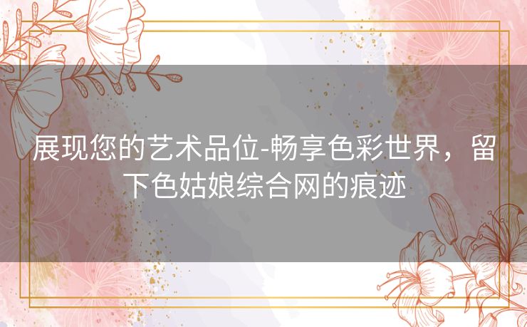 展现您的艺术品位-畅享色彩世界，留下色姑娘综合网的痕迹