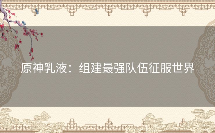 原神乳液：组建最强队伍征服世界