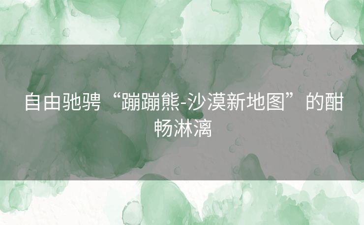自由驰骋“蹦蹦熊-沙漠新地图”的酣畅淋漓