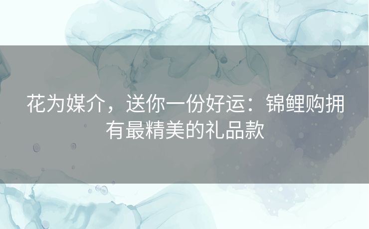花为媒介，送你一份好运：锦鲤购拥有最精美的礼品款