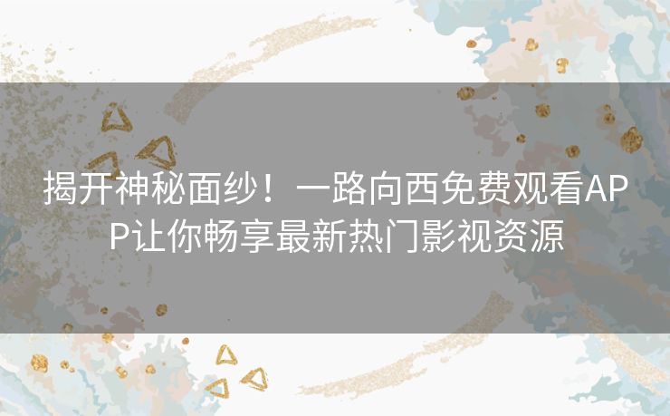 揭开神秘面纱！一路向西免费观看APP让你畅享最新热门影视资源