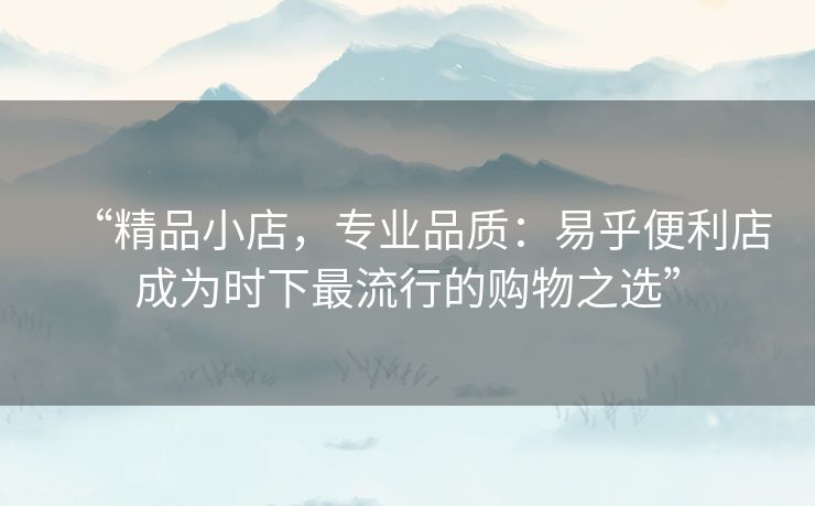 “精品小店，专业品质：易乎便利店成为时下最流行的购物之选”