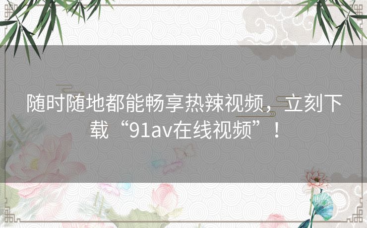 随时随地都能畅享热辣视频，立刻下载“91av在线视频”！
