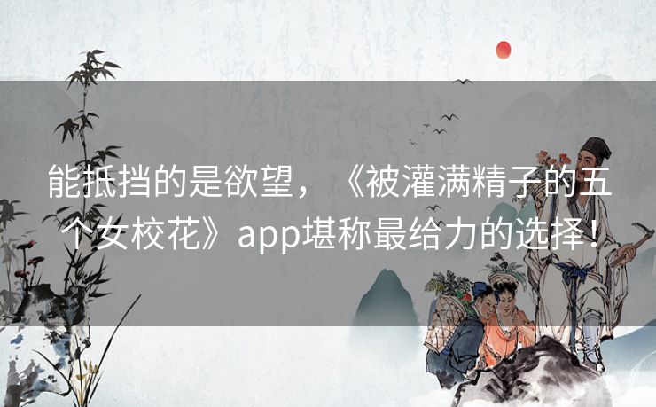 能抵挡的是欲望，《被灌满精子的五个女校花》app堪称最给力的选择！