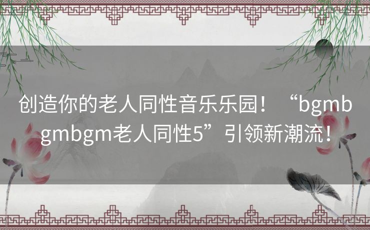 创造你的老人同性音乐乐园！“bgmbgmbgm老人同性5”引领新潮流！