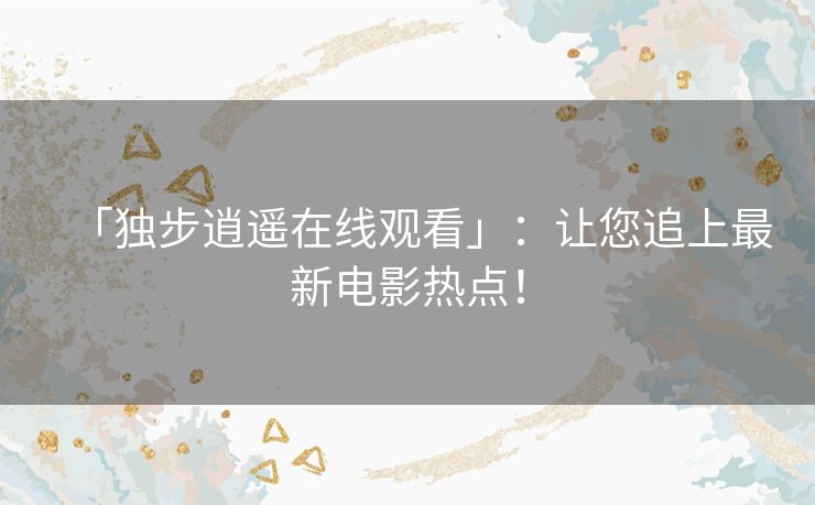 「独步逍遥在线观看」：让您追上最新电影热点！