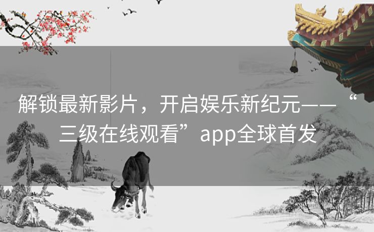 解锁最新影片，开启娱乐新纪元——“三级在线观看”app全球首发