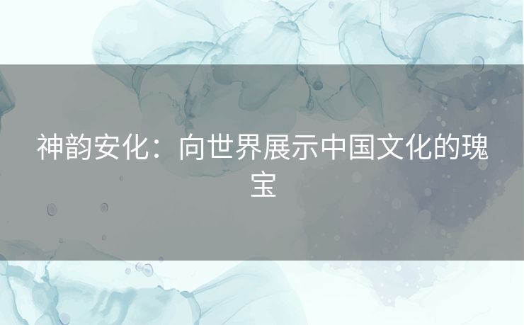神韵安化：向世界展示中国文化的瑰宝