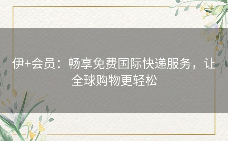 伊+会员：畅享免费国际快递服务，让全球购物更轻松