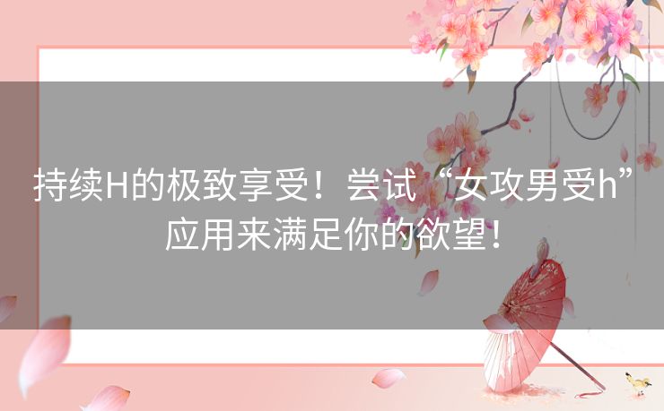 持续H的极致享受！尝试“女攻男受h”应用来满足你的欲望！
