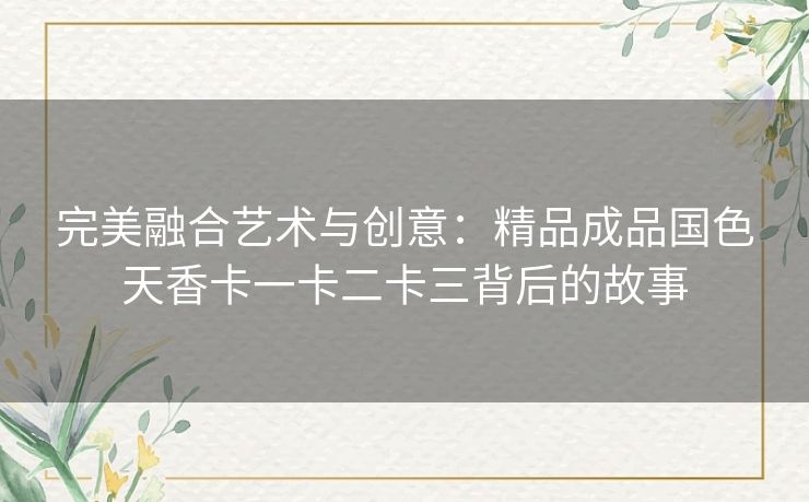 完美融合艺术与创意：精品成品国色天香卡一卡二卡三背后的故事