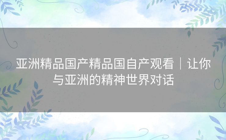 亚洲精品国产精品国自产观看｜让你与亚洲的精神世界对话