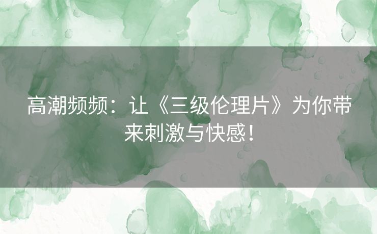 高潮频频：让《三级伦理片》为你带来刺激与快感！
