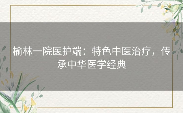 榆林一院医护端：特色中医治疗，传承中华医学经典