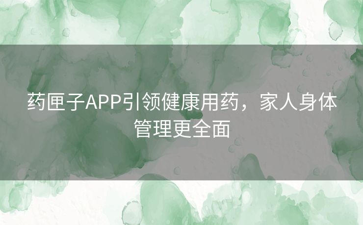 药匣子APP引领健康用药，家人身体管理更全面