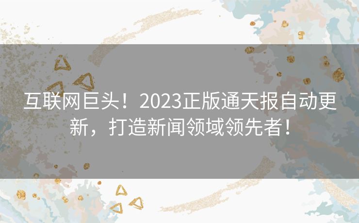 互联网巨头！2023正版通天报自动更新，打造新闻领域领先者！