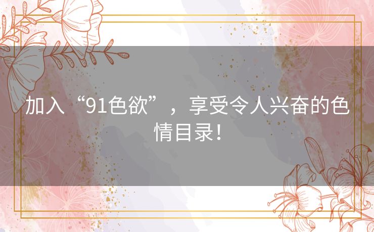 加入“91色欲”，享受令人兴奋的色情目录！