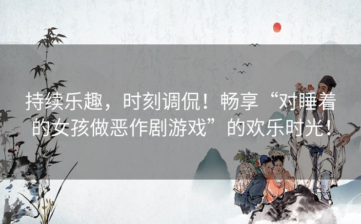 持续乐趣，时刻调侃！畅享“对睡着的女孩做恶作剧游戏”的欢乐时光！