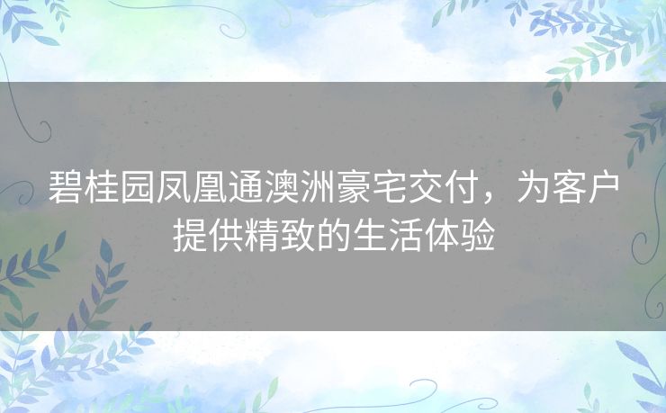 碧桂园凤凰通澳洲豪宅交付，为客户提供精致的生活体验
