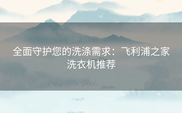 全面守护您的洗涤需求：飞利浦之家洗衣机推荐
