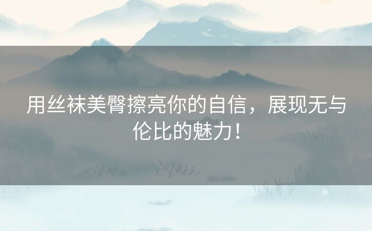 用丝袜美臀擦亮你的自信，展现无与伦比的魅力！