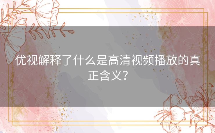 优视解释了什么是高清视频播放的真正含义？