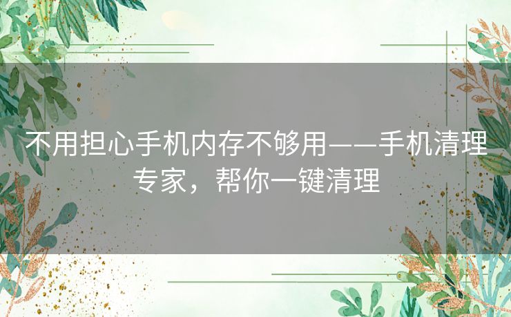 不用担心手机内存不够用——手机清理专家，帮你一键清理