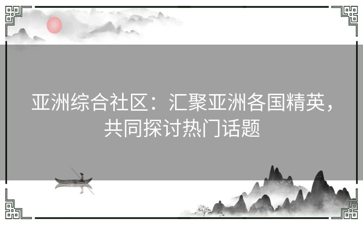 亚洲综合社区：汇聚亚洲各国精英，共同探讨热门话题