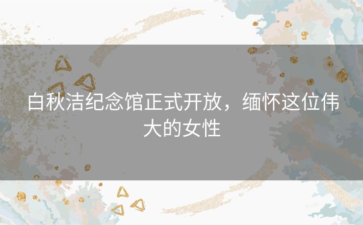 白秋洁纪念馆正式开放，缅怀这位伟大的女性