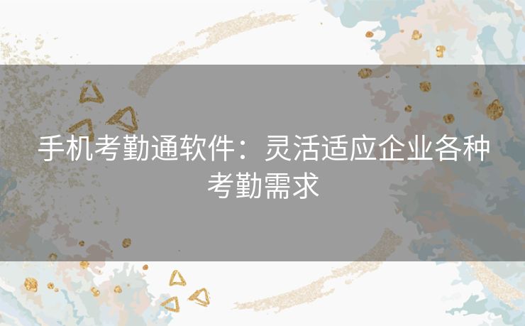 手机考勤通软件：灵活适应企业各种考勤需求