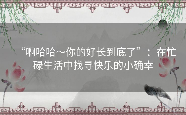 “啊哈哈～你的好长到底了”：在忙碌生活中找寻快乐的小确幸