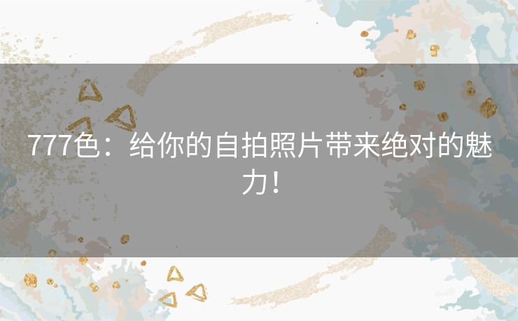 777色：给你的自拍照片带来绝对的魅力！