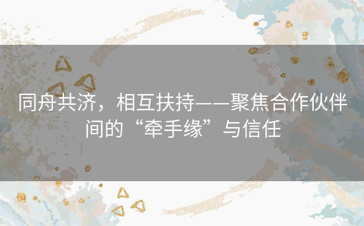 同舟共济，相互扶持——聚焦合作伙伴间的“牵手缘”与信任
