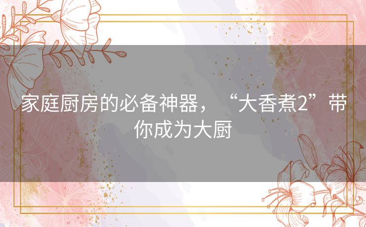 家庭厨房的必备神器，“大香煮2”带你成为大厨