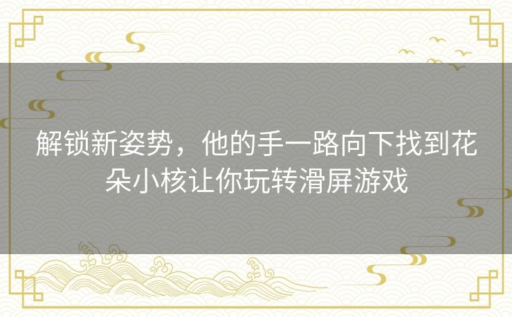 解锁新姿势，他的手一路向下找到花朵小核让你玩转滑屏游戏