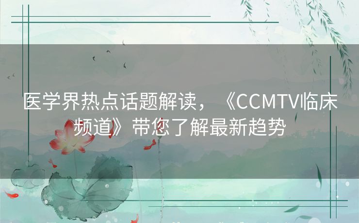 医学界热点话题解读，《CCMTV临床频道》带您了解最新趋势