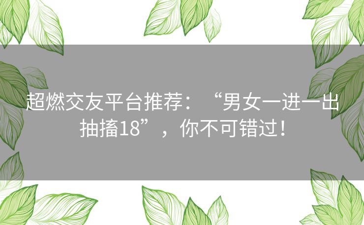 超燃交友平台推荐：“男女一进一出抽搐18”，你不可错过！