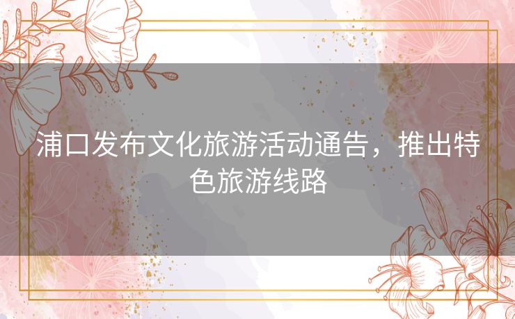 浦口发布文化旅游活动通告，推出特色旅游线路