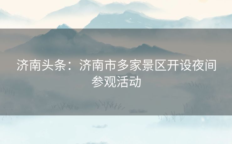 济南头条：济南市多家景区开设夜间参观活动