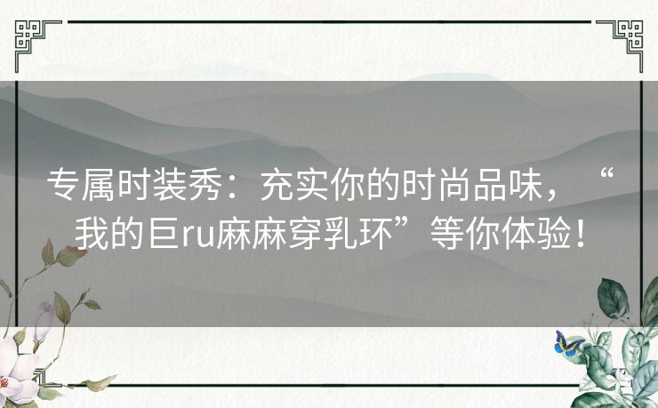 专属时装秀：充实你的时尚品味，“我的巨ru麻麻穿乳环”等你体验！
