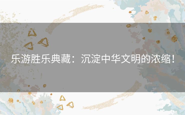 乐游胜乐典藏：沉淀中华文明的浓缩！