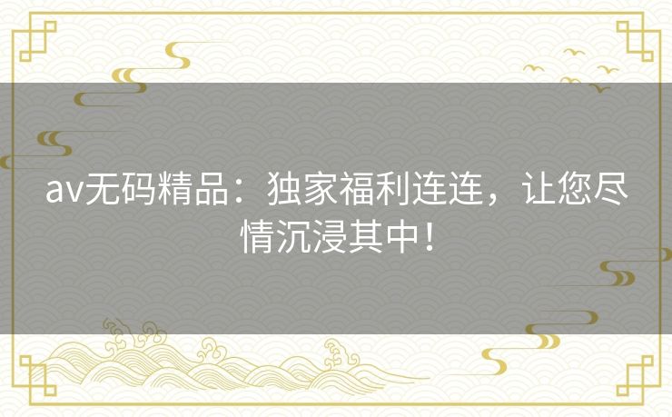 av无码精品：独家福利连连，让您尽情沉浸其中！