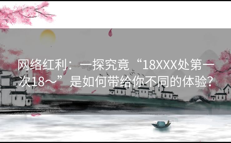网络红利：一探究竟“18XXX处第一次18～”是如何带给你不同的体验？