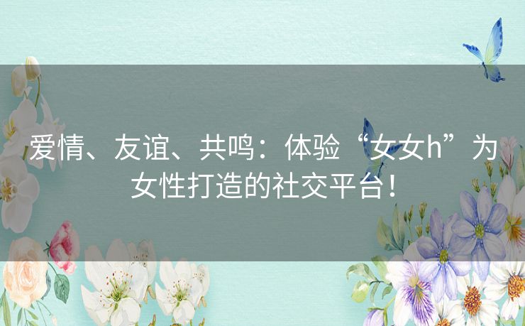 爱情、友谊、共鸣：体验“女女h”为女性打造的社交平台！