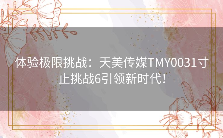 体验极限挑战：天美传媒TMY0031寸止挑战6引领新时代！
