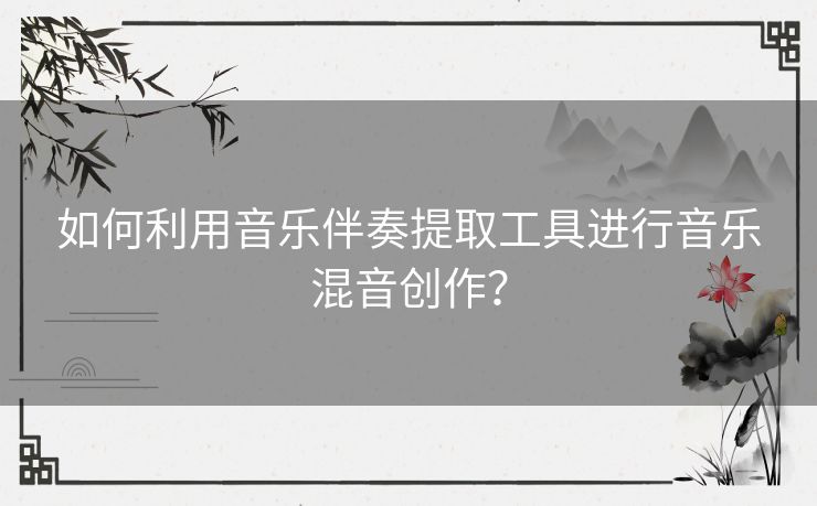 如何利用音乐伴奏提取工具进行音乐混音创作？